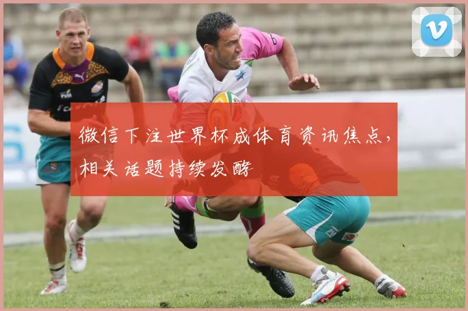 微信下注世界杯成体育资讯焦点,相关话题持续发酵
