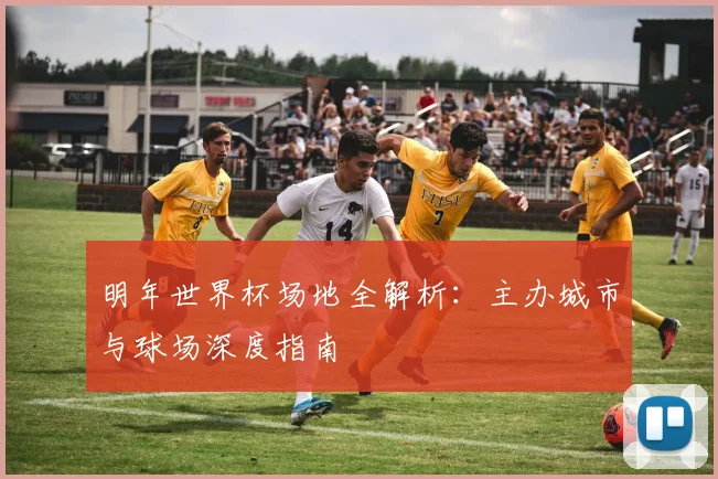 明年世界杯场地全解析：主办城市与球场深度指南