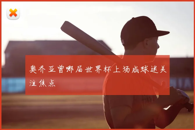 奥乔亚曾哪届世界杯上场成球迷关注焦点