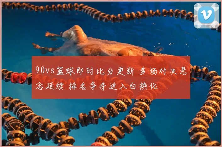90vs篮球即时比分更新 多场对决悬念延续 排名争夺进入白热化