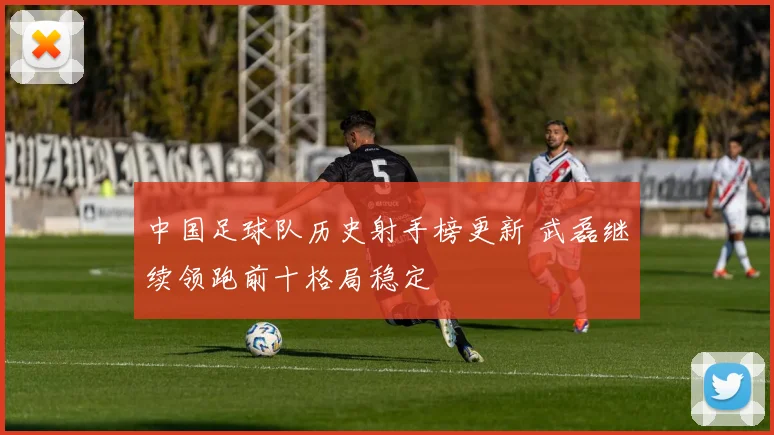 中国足球队历史射手榜更新 武磊继续领跑前十格局稳定
