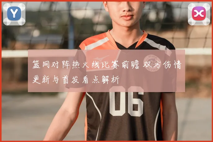 篮网对阵热火线比赛前瞻 双方伤情更新与首发看点解析