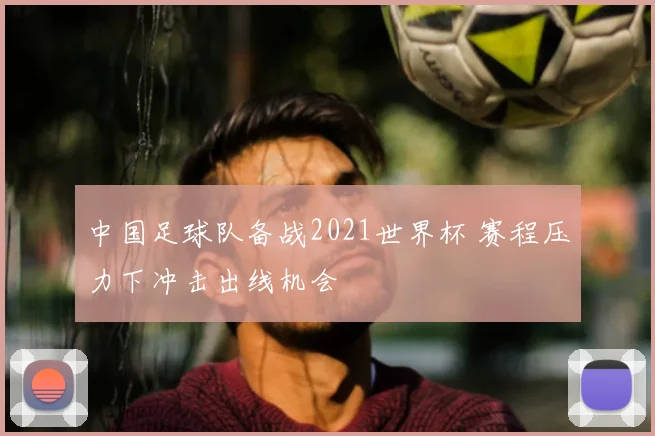 中国足球队备战2021世界杯 赛程压力下冲击出线机会
