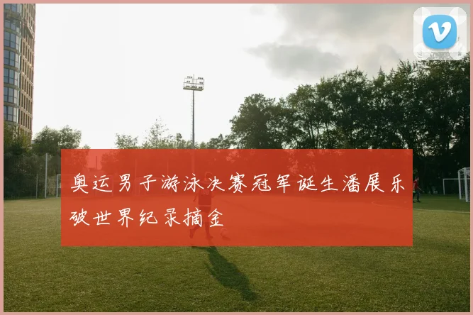 奥运男子游泳决赛冠军诞生潘展乐破世界纪录摘金