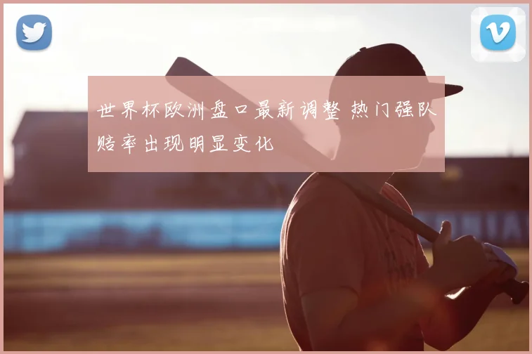 世界杯欧洲盘口最新调整 热门强队赔率出现明显变化