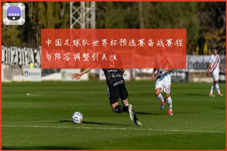 中国足球队世界杯预选赛备战赛程与阵容调整引关注