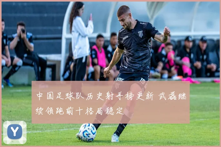 中国足球队历史射手榜更新 武磊继续领跑前十格局稳定