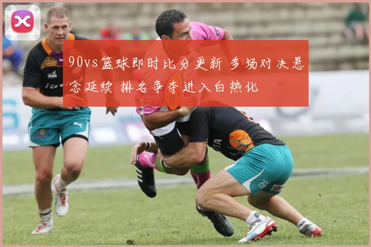 90vs篮球即时比分更新 多场对决悬念延续 排名争夺进入白热化