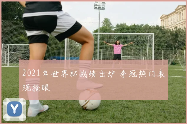 2021年世界杯战绩出炉 夺冠热门表现抢眼