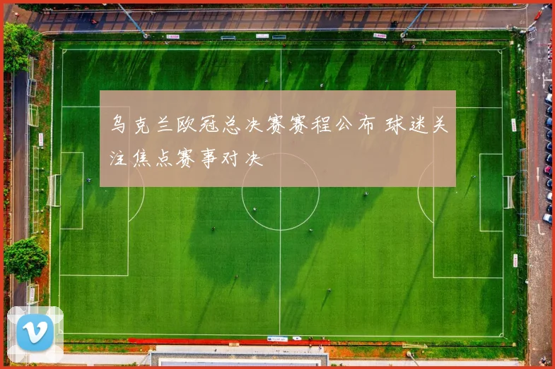 乌克兰欧冠总决赛赛程公布 球迷关注焦点赛事对决