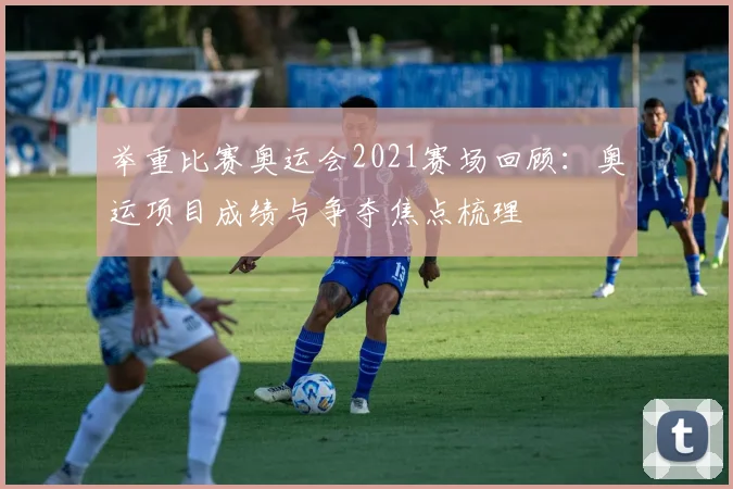 举重比赛奥运会2021赛场回顾:奥运项目成绩与争夺焦点梳理