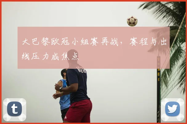 大巴黎欧冠小组赛再战，赛程与出线压力成焦点