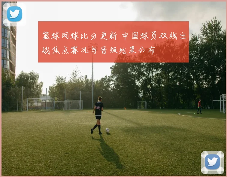 篮球网球比分更新 中国球员双线出战焦点赛况与晋级结果公布