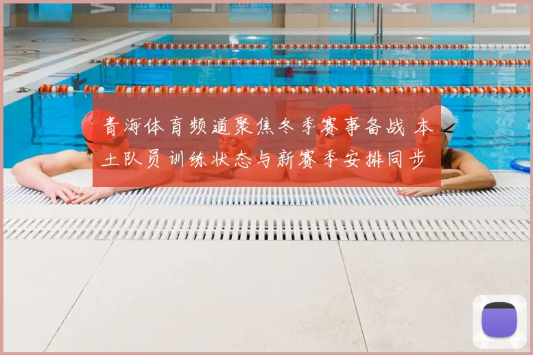 青海体育频道聚焦冬季赛事备战 本土队员训练状态与新赛季安排同步披露