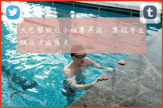 大巴黎欧冠小组赛再战，赛程与出线压力成焦点