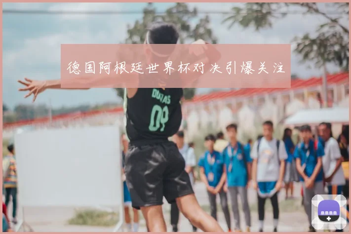 德国阿根廷世界杯对决引爆关注