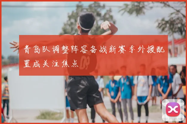 青岛队调整阵容备战新赛季外援配置成关注焦点