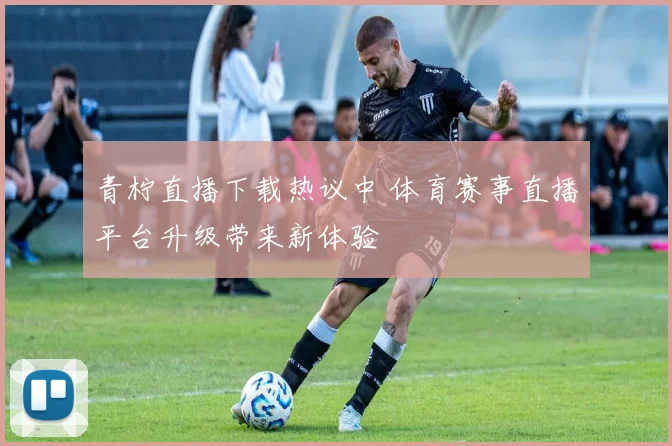 青柠直播下载热议中 体育赛事直播平台升级带来新体验